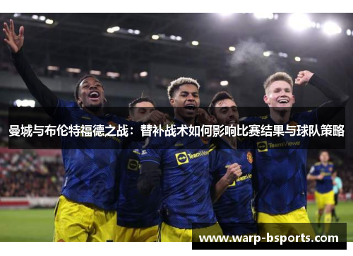 曼城与布伦特福德之战:替补战术如何影响比赛结果与球队策略 曼城与布伦特福德之战:替补战术如何影响比赛结果与球队策略