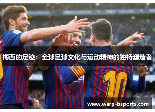 梅西的足迹:全球足球文化与运动精神的独特塑造者 梅西的足迹:全球足球文化与运动精神的独特塑造者