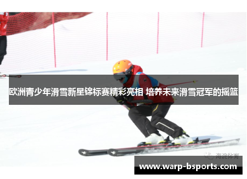 欧洲青少年滑雪新星锦标赛精彩亮相 培养未来滑雪冠军的摇篮 欧洲青少年滑雪新星锦标赛精彩亮相 培养未来滑雪冠军的摇篮
