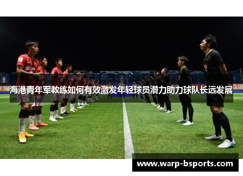 海港青年军教练如何有效激发年轻球员潜力助力球队长远发展 海港青年军教练如何有效激发年轻球员潜力助力球队长远发展