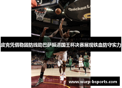 皮克凭借稳固防线助巴萨挺进国王杯决赛展现铁血防守实力
