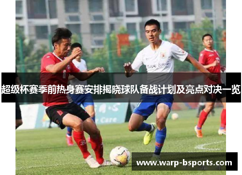 超级杯赛季前热身赛安排揭晓球队备战计划及亮点对决一览