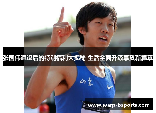 张国伟退役后的特别福利大揭秘 生活全面升级享受新篇章