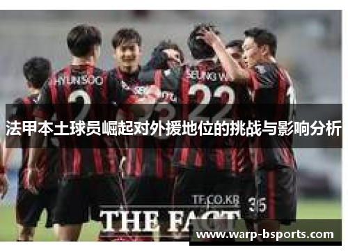 法甲本土球员崛起对外援地位的挑战与影响分析 法甲本土球员崛起对外援地位的挑战与影响分析