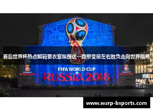 赛后世界杯热点解码更衣室氛围这一隐形变量左右胜负走向世界格局