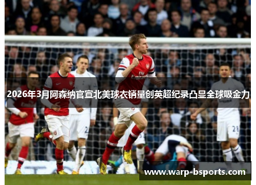 2026年3月阿森纳官宣北美球衣销量创英超纪录凸显全球吸金力 2026年3月阿森纳官宣北美球衣销量创英超纪录凸显全球吸金力